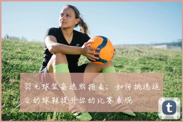 羽毛球装备选购指南：如何挑选适合的球鞋提升你的比赛表现