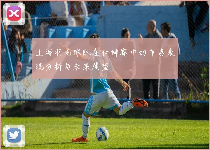 上海羽毛球队在世锦赛中的节奏表现分析与未来展望