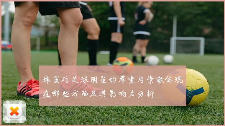 韩国对足球明星的尊重与崇敬体现在哪些方面及其影响力分析